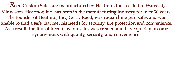 Reed Custom Safes are manufactured by Heatmor, Inc. located in Warroad, Minnesota. Heatmor, Inc. has been in the manufacturing industry for over 30 years. The founder of Heatmor, Inc., Gerry Reed, was researching gun safes and was unable to find a safe that met his needs for security, fire protection and convenience. As a result, the line of Reed Custom safes was created and have quickly become synonymous with quality, security, and convenience.