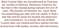 Reed Custom Safes are manufactured by Heatmor, Inc. located in Warroad, Minnesota. Heatmor, Inc. has been in the manufacturing industry for over 30 years. The founder of Heatmor, Inc., Gerry Reed, was researching gun safes and was unable to find a safe that met his needs for security, fire protection and convenience. As a result, the line of Reed Custom safes was created and have quickly become synonymous with quality, security, and convenience.